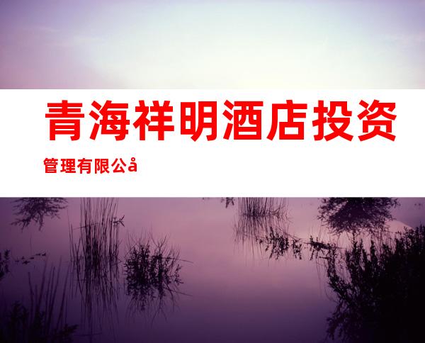 青海祥明酒店投资管理有限公司